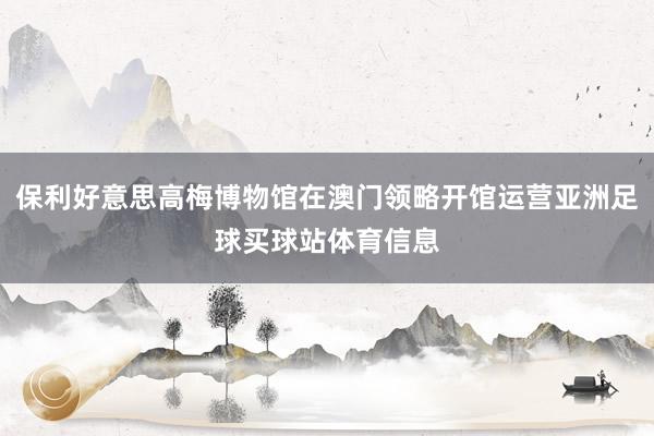 保利好意思高梅博物馆在澳门领略开馆运营亚洲足球买球站体育信息