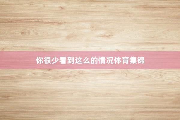 你很少看到这么的情况体育集锦
