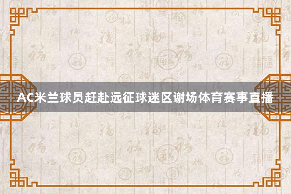 AC米兰球员赶赴远征球迷区谢场体育赛事直播