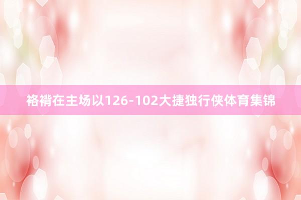 袼褙在主场以126-102大捷独行侠体育集锦