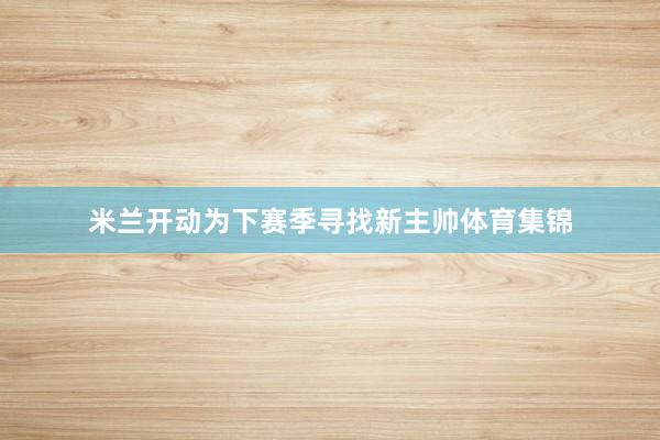 米兰开动为下赛季寻找新主帅体育集锦
