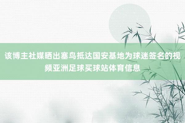 该博主社媒晒出塞鸟抵达国安基地为球迷签名的视频亚洲足球买球站体育信息